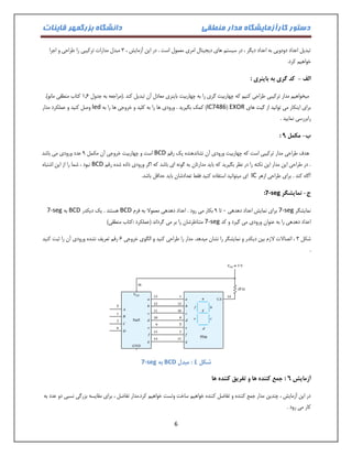 دستور کارآزمایشگاه مدار منطقی دانشگاه بزرگمهر قاینات 
6 
تبدیل اعداد دودویی به اعداد دیگر ، در سیستم های دیجیتال امری معمول است . در این آزمایش ، 3 مبدل مدارات ترکیبی را طراحی و اجرا 
خواهیم کرد. 
الف کد گری به باینری : - 
میخواهیم مدار ترکیبی طراحی کنیم که چهاربیت گری را به چهاربیت باینری معادل آن تبدیل کند .)مراجعه به جدول 0.1 کتاب منطقی مانو(. 
برای اینکار می توانید از گیت های EXOR ( IC7486 ( کمک بگیرید . ورودی ها را به کلید و خروجی ها را به led وصل کنید و عملکرد مدار 
رابررسی نمایید . 
- : ب مکمل 9 
هدف طراحی مدار ترکیبی است که چهاربیت ورودی آن نشاندهنده یک رقم BCD است و چهاربیت خروجی آن مکمل 9 عدد ورودی می باشد 
. در طراحی این مدار این نکته را در نظر بگیرید که باید مدارتان به گونه ای باشد که اگر ورودی داده شده رقم BCD نبود ، شما را از این اشتباه 
آگاه کند . برای طراحی ازهر IC ای میتوانید استفاده کنید فقط تعدادشان باید حداقل باشد. 
ج نمایشگر - 7-seg : 
نمایشگر 7-seg برای نمایش اعداد دهدهی 1 تا 9 بکار می رود . اعداد دهدهی معمولا به فرم BCD هستند . یک دیکدر BCD به 7-seg 
اعداد دهدهی را به عنوان ورودی می گیرد و کد 7-seg متناظرشان را بر می گرداند )عملکرد :کتاب منطقی( 
شکل 3 ، اتصالات لازم بین دیکدر و نمایشگر را نشان میدهد. مدار را طراحی کنید و الگوی خروجی 1 رقم تعریف نشده ورودی آن را ثبت کنید 
. 
شکل 4 : مبدل BCD به 7-seg 
آزمایش 6 : جمع کننده ها و تفریق کننده ها 
در این آزمایش ، چندین مدار جمع کننده و تفاضل کننده خواهیم ساخت وتست خواهیم کرد.مدار تفاضل ، برای مقایسه بزرگی نسبی دو عدد به 
کار می رود . 
 