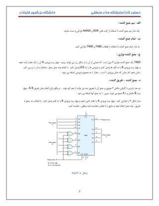 دستور کارآزمایشگاه مدار منطقی دانشگاه بزرگمهر قاینات 
7 
الف نیم جمع کننده : - 
یک مدار نیم جمع کننده با استفاده از گیت های XOR و NAND طراحی و تست نمایید. 
ب تمام جمع کننده : - 
یه مدار تمام جمع کننده با استفاده از قطعات 7486 و 7400 طراحی کنید. 
ج جمع کننده موازی : - 
7483 یک جمع کننده موازی 4 بیتی است که شمایی از آن را در شکل زیر می توانید ببینید . چهار بیت ورودی A آن را یک مقدار ثابت دهید 
و چهار بیت ورودی B را به کلید ها وصل کنید و خروجی ها را به LED وصل کنید . با انجام چند عمل جمع ، عملکرد مدار را بررسی کنید 
.نشان دهید که زمانی که حامل ورودی 0 است ، مقدار 0 به مجموع خروجی اضافه می شود. 
د جمع کننده تفریق کننده : – - 
دو عدد باینری با گرفتن مکمل 2 مفروق و جمع آن با مفروق منه می توانند از هم کم شوند . در واقع برای انجام عمل تفریق A-B ، چهار 
بیت B مکمل و با A جمع می شوند سپس 0 به جمع آنها اضافه می شود . 
مدار شکل 4 را طراحی کنید . چهار بیت ورودی A را مقدار ثابتی دهید و چهار بیت ورودی B را به کلید وصل کنید . با انتخاب مد جمع یا 
تفریق ، چند عمل انجام دهید و نتایج را با مقادیر محاسبه شده منطقی ، مقایسه کنید. 
3443 : شکل 5 
 