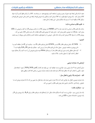 دستور کارآزمایشگاه مدار منطقی دانشگاه بزرگمهر قاینات 
9 
دهید تا یک پالس ایجاد شود .تغییرات رهبر و پیشرو را مشاهده کنید و توضیح دهید . در مرحله بعد ، کلاک را از پالسر قطع کنید و آنرا به مولد 
کلاک وصل کنید . یک ورودی اسیلوسکوپ را به کلاک وصل کنید و دیگری رابه خروجی لچ ها .رابطه بین تاخیر زمانی خروجی های لچ ها و 
سیکل کلاک چگونه است ؟ با رسم یک دیاگرام زمانی ، این رابطه را نشان دهید . 
د فلیپ فلاپ حساس به لبه : - 
ساخت یک فلیپ فلاپ حساس به لبه مثبت نیاز به 1 گیت NAND دارد. ورودی کلاک را به پالسر، ورودی D را به کلید و خروجی را به LED 
وصل کنید . مقدار D را به خروجی مکمل وصل کنید . نشان دهید که خروجی فلیپ فلاپ فقط در گذر مثبت پالس کلاک تغییر می کند . 
ورودی کلاک را به مولد کلاک وصل کنید و مانند حالت قبل ، خروجی را در اسیلوسکوپ مشاهده کنید و دیاگرام زمانی مربوطه را رسم نمایید. 
تمرین : 
-0 IC 7476 ، شامل دو فلیپ فلاپ JK است و IC7474 شامل دو فلیپ فلاپ D است . دیتاشیت این IC ها را مطالعه کنید و با 
دادن ورودی و مشاهده خروجی ، جدول حالت این فلیپ فلاپ ها را بررسی کنید . عملکرد پایه های PR و CLR چگونه است ؟ 
-2 گیت های منطقی پایه و سپس این فلیپ فلاپ ها را در نرم افزار Xilinx شبیه سازی وخروجی آن را تست کنید و اگر عملکرد مورد 
انتظار را داشت آنها را با عنوان مناسب ، بلاک نمایید . 
آزمایش 4 : مدارات ترتیبی 
دراین آزمایش شما 3 مدار ترتیبی رسم ، طراحی و تست خواهید کرد . می توانید هر کدام از IC های 7476 و 7474 را مورد استفاده قرار 
دهید . )گیتی را انتخاب کنید که حداقل تعداد IC را نیاز داشته باشد (. )بحث مدارات ترتیبی در بخش 1.0 کتاب منطقی مانو( 
الف شمارنده بالا پایین با فعال ساز : - - 
یک شمارنده دوبیتی با فعال ساز طراحی کنید که یا بالا شمار یا پایین شمار باشد .پایه فعال ساز تعیین می کند که آیا شمارنده روشن است یا 
خاموش . پایه x نیز ، بالاشمار یا پایین شمار بودن فلیپ فلاپ را تعیین می کند . 
ب دیاگرام حالت : - 
یک مدار ترتیبی رسم ، طراحی و تست کنید که دیاگرام حالت شکل 1 را پاسخگو باشد .دو فلیپ فلاپ برای A و B ، یک ورودی برای X و 
یک خروجی با نام y که متصل به LED می باشد . 
 
