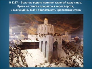 В 1237 г. Золотые ворота приняли главный удар татар. 
Враги не смогли прорваться через ворота, 
и вынуждены были проламывать крепостные стены 
 