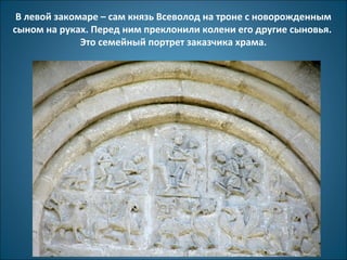 В левой закомаре – сам князь Всеволод на троне с новорожденным 
сыном на руках. Перед ним преклонили колени его другие сыновья. 
Это семейный портрет заказчика храма. 
 