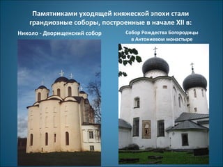 Памятниками уходящей княжеской эпохи стали 
грандиозные соборы, построенные в начале XII в: 
Николо - Дворищенский собор Собор Рождества Богородицы 
в Антониевом монастыре 
 
