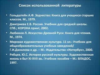 Список использованной литературы 
• Гольдштейн А.Ф. Зодчество: Книга для учащихся старших 
классов. М., 1979. 
• Дмитриева Е.В. Россия. Учебник для средней школы. 
СПб.; КОРОНА принт, 2002. 
• Любимов Л. Искусство Древней Руси: Книга для чтения. 
М., 1974. 
• Мировая художественная культура. 11 кл.: Учебник для 
общеобразовательных учебных заведений/ 
Г.И.Данилова и др. – М.: Издательство «Интербук», 2000. 
• Рябцев. Ю.С. История русской культуры. Художественная 
жизнь и быт XI-XVII вв.: Учебное пособие – М.: ВЛАДОС, 
1997. 
