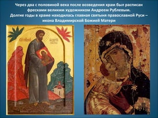 Через два с половиной века после возведения храм был расписан 
фресками великим художником Андреем Рублевым. 
Долгие годы в храме находилась главная святыня православной Руси – 
икона Владимирской Божией Матери 
 