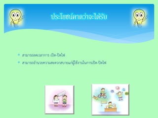 สามารถลดเวลาการ เปิด-ปิดไฟ 
สามารถอานวยความสะดวกสบายแก่ผู้ใช้งานในการเปิด-ปิดไฟ 
ประโยชน์คาดว่าจะได้รับ  