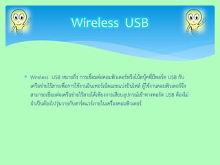 Wireless USB หมายถึง การเชื่อมต่อคอมพิวเตอร์หรือโน้ตบุ้คที่มีพอร์ต USB กับ เครือข่ายไร้สายเพื่อการใช้งานอินเทอร์เน็ตและแบ่งปันไฟล์ ผู้ใช้งานคอมพิวเตอร์จึง สามารถเชื่อมต่อเครือข่ายไร้สายได้เพียงการเสียบอุปกรณ์เข้าทางพอร์ต USB ต้องไม่ จาเป็นต้องไปวุ่นวายกับฮาร์ดแวร์ภายในเครื่องคอมพิวเตอร์ 
Wireless USB  