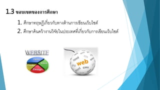 1.3 ขอบเขตของการศึกษา 
1. ศึกษาทฤษฎีเกี่ยวกับทางด้านการเขียนเว็บไซต์ 
2. ศึกษาค้นคว้างานวิจัยในประเทศที่เกี่ยวกับการเขียนเว็บไซต์ 
 