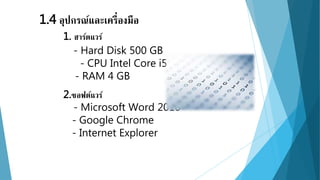 1.4 อุปกรณ์และเครื่องมือ 
1. ฮาร์ดแวร์ 
- Hard Disk 500 GB 
- CPU Intel Core i5 
- RAM 4 GB 
2.ซอฟต์แวร์ 
- Microsoft Word 2010 
- Google Chrome 
- Internet Explorer 
 