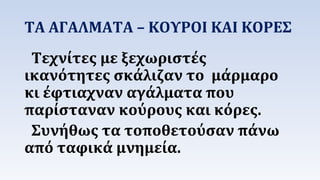 ΤΑ ΑΓΑΛΜΑΤΑ – ΚΟΥΡΟΙ ΚΑΙ ΚΟΡΕΣ 
Τεχνίτες με ξεχωριστές 
ικανότητες σκάλιζαν το μάρμαρο 
κι έφτιαχναν αγάλματα που 
παρίσταναν κούρους και κόρες. 
Συνήθως τα τοποθετούσαν πάνω 
από ταφικά μνημεία. 
 
