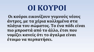 ΟΙ ΚΟΥΡΟΙ 
Οι κούροι εικονίζουν γυμνούς νέους 
άντρες, με τα χέρια κολλημένα στα 
πλάγια του σώματος. Το ένα πόδι είναι 
πιο μπροστά από το άλλο, έτσι που 
νομίζει κανείς ότι το άγαλμα είναι 
έτοιμο να περπατήσει. 
 
