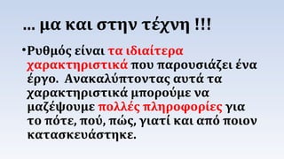 … μα και στην τέχνη !!! 
•Ρυθμός είναι τα ιδιαίτερα 
χαρακτηριστικά που παρουσιάζει ένα 
έργο. Ανακαλύπτοντας αυτά τα 
χαρακτηριστικά μπορούμε να 
μαζέψουμε πολλές πληροφορίες για 
το πότε, πού, πώς, γιατί και από ποιον 
κατασκευάστηκε. 
 