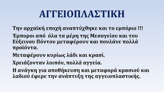 ΑΓΓΕΙΟΠΛΑΣΤΙΚΗ 
Την αρχαϊκή εποχή αναπτύχθηκε και το εμπόριο !!! 
Έμποροι από όλα τα μέρη της Μεσογείου και του 
Εύξεινου Πόντου μεταφέρουν και πουλάνε πολλά 
προϊόντα. 
Μεταφέρουν κυρίως λάδι και κρασί. 
Χρειάζονταν λοιπόν, πολλά αγγεία. 
Η ανάγκη για αποθήκευση και μεταφορά κρασιού και 
λαδιού έφερε την ανάπτυξη της αγγειοπλαστικής. 
 