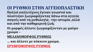 ΟΙ ΡΥΘΜΟΙ ΣΤΗΝ ΑΓΓΕΙΟΠΛΑΣΤΙΚΗ 
Πολλοί καλλιτέχνες έγιναν γνωστοί και 
πλούτιζαν ζωγραφίζοντας πάνω στα αγγεία 
σκηνές από τη μυθολογία , την ιστορία ,αλλά 
και από την καθημερινή ζωή. 
Οι μορφές άλλοτε ζωγραφίζονταν με μαύρο 
χρώμα – 
ΜΕΛΑΝΟΜΟΡΦΟΣ ΡΥΘΜΟΣ 
… και άλλοτε με κόκκινο χρώμα. 
ΕΡΥΘΡΟΜΟΡΦΟΣ ΡΥΘΜΟΣ 
 