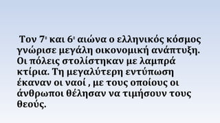 Τον 7ο και 6ο αιώνα ο ελληνικός κόσμος 
γνώρισε μεγάλη οικονομική ανάπτυξη. 
Οι πόλεις στολίστηκαν με λαμπρά 
κτίρια. Τη μεγαλύτερη εντύπωση 
έκαναν οι ναοί , με τους οποίους οι 
άνθρωποι θέλησαν να τιμήσουν τους 
θεούς. 
 