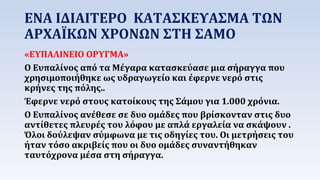 ΕΝΑ ΙΔΙΑΙΤΕΡΟ ΚΑΤΑΣΚΕΥΑΣΜΑ ΤΩΝ 
ΑΡΧΑΪΚΩΝ ΧΡΟΝΩΝ ΣΤΗ ΣΑΜΟ 
«ΕΥΠΑΛΙΝΕΙΟ ΟΡΥΓΜΑ» 
Ο Ευπαλίνος από τα Μέγαρα κατασκεύασε μια σήραγγα που 
χρησιμοποιήθηκε ως υδραγωγείο και έφερνε νερό στις 
κρήνες της πόλης.. 
Έφερνε νερό στους κατοίκους της Σάμου για 1.000 χρόνια. 
Ο Ευπαλίνος ανέθεσε σε δυο ομάδες που βρίσκονταν στις δυο 
αντίθετες πλευρές του λόφου με απλά εργαλεία να σκάψουν . 
Όλοι δούλεψαν σύμφωνα με τις οδηγίες του. Οι μετρήσεις του 
ήταν τόσο ακριβείς που οι δυο ομάδες συναντήθηκαν 
ταυτόχρονα μέσα στη σήραγγα. 
 