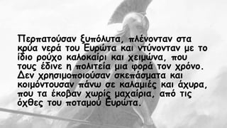 Περπατούσαν ξυπόλυτα, πλένονταν στα 
κρύα νερά του Ευρώτα και ντύνονταν με το 
ίδιο ρούχο καλοκαίρι και χειμώνα, που 
τους έδινε η πολιτεία μια φορά τον χρόνο. 
Δεν χρησιμοποιούσαν σκεπάσματα και 
κοιμόντουσαν πάνω σε καλαμιές και άχυρα, 
που τα έκοβαν χωρίς μαχαίρια, από τις 
όχθες του ποταμού Ευρώτα. 
 