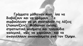 Γράμματα μάθαιναν λίγα, ίσα να 
διαβάζουν και να γράφουν. Τα 
συμβούλευαν να μη σπαταλούν τις λέξεις 
(Λακωνίζειν). Μάθαιναν επίσης 
στρατιωτικά ποιήματα και τραγούδια 
πολεμικά, πώς να χορεύουν, και να 
απαγγέλλουν αποσπάσματα από τον Όμηρο. 
 