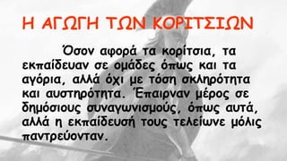 Η ΑΓΩΓΗ ΤΩΝ ΚΟΡΙΤΣΙΩΝ 
Όσον αφορά τα κορίτσια, τα 
εκπαίδευαν σε ομάδες όπως και τα 
αγόρια, αλλά όχι με τόση σκληρότητα 
και αυστηρότητα. Έπαιρναν μέρος σε 
δημόσιους συναγωνισμούς, όπως αυτά, 
αλλά η εκπαίδευσή τους τελείωνε μόλις 
παντρεύονταν. 
 