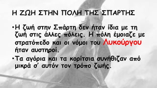 Η ΖΩΗ ΣΤΗΝ ΠΟΛΗ ΤΗΣ ΣΠΑΡΤΗΣ 
• Η ζωή στην Σπάρτη δεν ήταν ίδια με τη 
ζωή στις άλλες πόλεις. Η πόλη έμοιαζε με 
στρατόπεδο και οι νόμοι του Λυκούργου 
ήταν αυστηροί. 
• Τα αγόρια και τα κορίτσια συνήθιζαν από 
μικρά σ’ αυτόν τον τρόπο ζωής. 
 