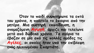 Όταν το παιδί συμπλήρωνε τα επτά 
του χρόνια, η πολιτεία το έπαιρνε από την 
μητέρα. Μια αυστηρή εκπαίδευση, η 
ονομαζόμενη Αγωγή, άρχιζε και τελείωνε 
μετά από δώδεκα χρόνια. Τα αγόρια τα 
έβαζαν σε μια από τις πολλές ομάδες τις 
Αγέλες, οι οποίες ήταν υπό την επίβλεψη 
ενός ηλικιωμένου Σπαρτιάτη. 
 