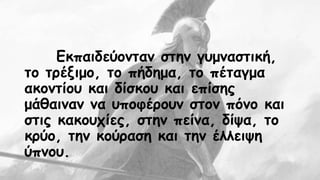 Εκπαιδεύονταν στην γυμναστική, 
το τρέξιμο, το πήδημα, το πέταγμα 
ακοντίου και δίσκου και επίσης 
μάθαιναν να υποφέρουν στον πόνο και 
στις κακουχίες, στην πείνα, δίψα, το 
κρύο, την κούραση και την έλλειψη 
ύπνου. 
 