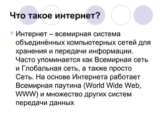 Что такое интернет? 
Интернет – всемирная система 
объединённых компьютерных сетей для 
хранения и передачи информации. 
Часто упоминается как Всемирная сеть 
и Глобальная сеть, а также просто 
Сеть. На основе Интернета работает 
Всемирная паутина (World Wide Web, 
WWW) и множество других систем 
передачи данных 
 