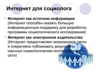 Интернет для социолога 
Интернет как источник информации 
(Интернет способен оказать большую 
информационную поддержку для разработки 
программы социологического исследования) 
Интернет как электронное издательство 
(Интернет предоставляет возможность легко 
и оперативно публиковать результаты 
научных социологических исследований в 
сети) 
 