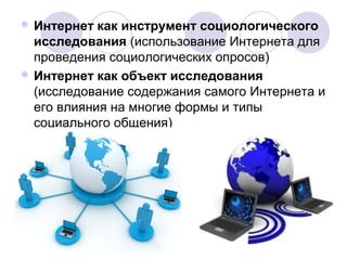 Интернет как инструмент социологического 
исследования (использование Интернета для 
проведения социологических опросов) 
Интернет как объект исследования 
(исследование содержания самого Интернета и 
его влияния на многие формы и типы 
социального общения) 
 