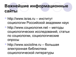 Важнейшие информационные 
сайты 
http://www.isras.ru – институт 
социологии Российской академии наук 
http://www.социология.net – методы 
социологических исследований, статьи 
по социологии, социологические 
опросы 
http://www.socioline.ru – большая 
электронная библиотека 
социологической литературы 
 