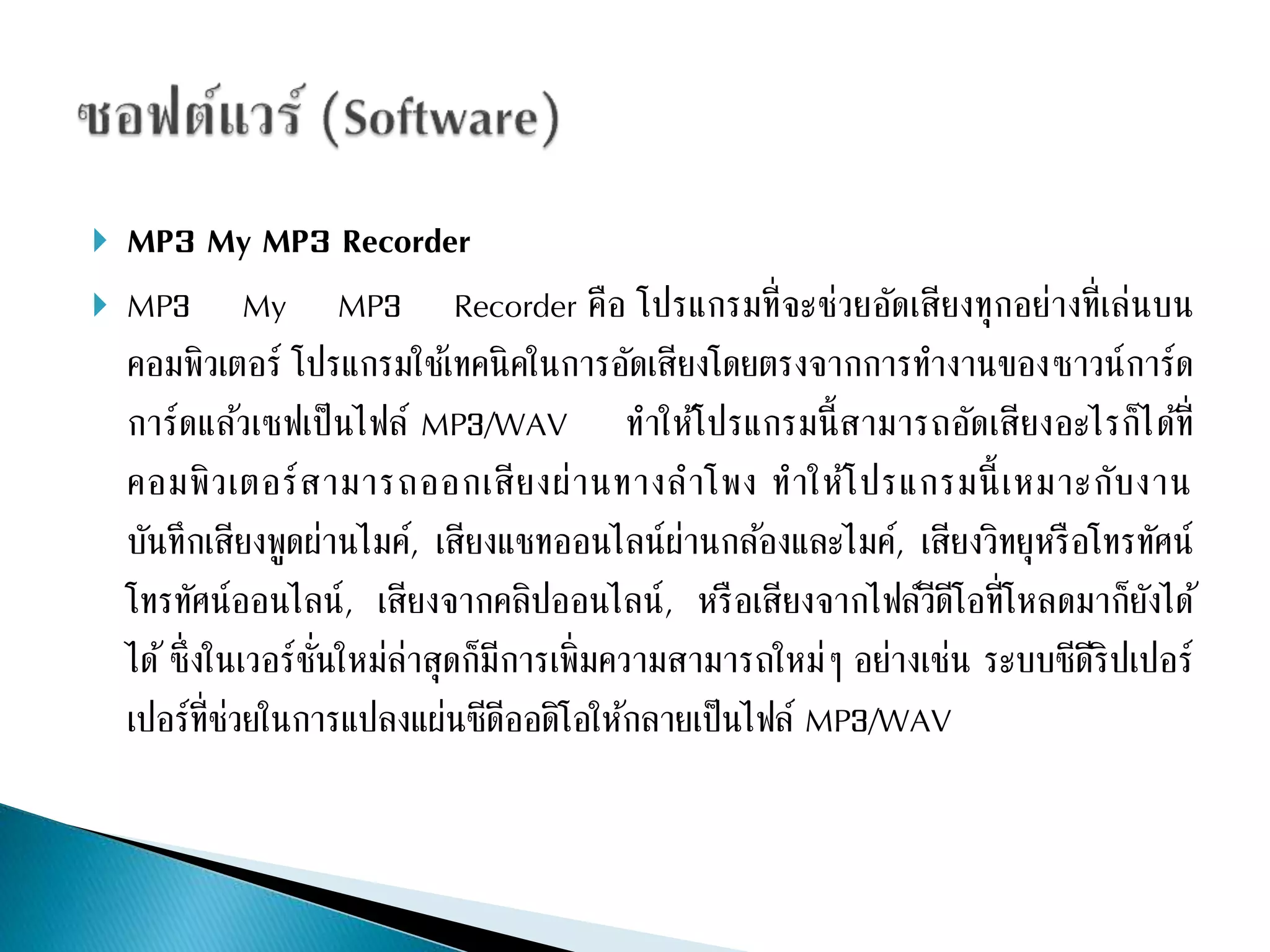  MP3 My MP3 Recorder 
 MP3 My MP3 Recorder คือ โปรแกรมที่จะช่วยอัดเสียงทุกอย่างที่เล่นบน 
คอมพิวเตอร์ โปรแกรมใชเ้ทคนิคในการอัดเสียงโดยตรงจากการทา งานของซาวน์การ์ด 
การ์ดแล้วเซฟเป็นไฟล์ MP3/WAV ทา ให้โปรแกรมนี้สามารถอัดเสียงอะไรก็ได้ที่ 
คอมพิวเตอร์สามารถออกเสียงผ่านทางลาโพง ทาให้โปรแกรมนี้เหมาะกับงาน 
บันทึกเสียงพูดผ่านไมค์, เสียงแชทออนไลน์ผ่านกลอ้งและไมค์, เสียงวิทยุหรือโทรทัศน์ 
โทรทัศน์ออนไลน์, เสียงจากคลิปออนไลน์, หรือเสียงจากไฟล์วีดีโอที่โหลดมาก็ยังได้ 
ได้ซึ่งในเวอร์ชั่นใหม่ล่าสุดก็มีการเพิ่มความสามารถใหม่ๆ อย่างเช่น ระบบซีดีริปเปอร์ 
เปอร์ที่ช่วยในการแปลงแผ่นซีดีออดิโอให้กลายเป็นไฟล์ MP3/WAV 
 