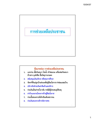 10/04/57 
1 
กกาารชช่่วยเเหหลลืือปรระะชชาาชน 
1 
ข้อบกพร่อง การช่วยเหลือประชาชน 
1. แจกจ่าย เสื้อกันหนาว โอ่งน้ำ ผ้าห่มนวม เครื่องห่มกันหนาว 
ข้าวสาร ถุงยังชีพ ซื้อวัสดุการเกษตร 
2. สนนับสนนุนเเงงินบรริจจาาค หรรือททุนกกาารศศึกษษาา 
3. จัดหาที่ดินปลูกบ้านช่วยเหลือผู้ด้อยโอกาส ค่าซ่อมแซมบ้าน 
4. บริการรับชำระเงินค่าสินค้าและบริการ 
5. จ่ายเงินเป็นค่ารถไป-กลับ กรณีมีผู้ประสบอุบัติเหตุ 
6 ค่าจ้างแรงงานโครงการจ้างผ้ด้อยโอกาส 
2 
6. คาจาจาผูด7. จ่ายเบี้ยสงเคราะห์เด็กเรียนดีแต่ยากจน 
8. จ่ายเงินสงเคราะห์การจัดการศพ 
 