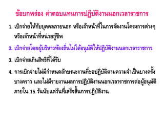 ข้อบกพร่อง ค่าตอบแทนการปฏิบัติงานนอกเวลาราชการ 
1. เบิกจ่ายให้กับบุคคลภายนอก หรือเจ้าหน้าที่ในการจัดงานโครงการต่างๆ หรือเจ้าหน้าที่หน่วยกู้ชีพ 
2. เบิกจ่ายโดยผู้บริหารท้องถิ่นไม่ได้อนุมัติให้ปฏิบัติงานนอกเวลาราชการ 
3. เบิกจ่ายเกินสิทธิที่ได้รับ 
4. การเบิกจ่ายไม่มีกาหนดลักษณะงานที่ขอปฏิบัติตามความจาเป็นบางครั้ง บางคราว และไม่มีรายงานผลการปฏิบัติงานนอกเวลาราชการต่อผู้อนุมัติ ภายใน 15 วันนับแต่วันที่เสร็จสิ้นการปฏิบัติงาน  