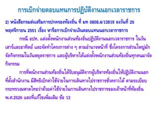 การเบิกจ่ายตอบแทนการปฏิบัติงานนอกเวลาราชการ 
2) หนังสือกรมส่งเสริมการปกครองท้องถิ่น ที่ มท 0808.4/13819 ลงวันที่ 25 พฤศจิกายน 2551 เรื่อง หารือการเบิกจ่ายเงินตอบแทนนอกเวลาราชการ 
กรณี อปท. แต่งตั้งพนักงานส่วนท้องถิ่นปฏิบัติงานนอกเวลาราชการ ในวัน เสาร์และอาทิตย์ และจัดทาโครงการต่าง ๆ ตามอานาจหน้าที่ ซึ่งโครงการส่วนใหญ่มัก จัดกิจกรรมในวันหยุดราชการ และผู้บริหารได้แต่งตั้งพนักงานส่วนท้องถิ่นทุกคนมาจัด กิจกรรม 
การที่พนักงานส่วนท้องถิ่นได้รับอนุมัติจากผู้บริหารท้องถิ่นให้ปฏิบัติงานนอก ที่ตั้งสานักงาน มีสิทธิเบิกค่าใช้จ่ายในการเดินทางไปราชการชั่วคราวได้ ตามระเบียบ กระทรวงมหาดไทยว่าด้วยค่าใช้จ่ายในการเดินทางไปราชการของเจ้าหน้าที่ท้องถิ่น พ.ศ.2526 และที่แก้ไขเพิ่มเติม ข้อ 13 
 