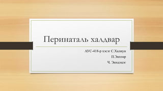 Перинаталь халдвар 
АУС-418-р хэсэг С.Халиун 
П.Энхтөр 
Ч. Энхцэцэг 
 