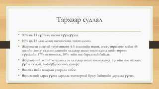 Тархвар судлал 
• 90% нь 13 хүртэлх насны хүүхдүүдэд 
• 10% нь 15 –аас дээш наснхыханд тохиолдоно. 
• Жирэмсэн эмэгтэй төрөхөөсөө 4-5 хоногийн өмнө, эсвэл төрснөөс хойш 48 
цагийн дотор салхин цэцгийн халдвар авсан тохиолдолд нийт төрсөн 
хүүхдийн 17% нь өвчилж, 30% -ийн нас баралттай байдаг. 
• Жирэмсний эхний хугацаанд эх халдвар авсан тохиолдолд ургийн гаж хөгжил 
үүсэх талтай. /мөчүүд богино, сохор/ 
• Өвчлөл өвөл намрын улиралд элбэг. 
• Өвчилсний дараа үүсэх дархлаа тогтвортой буюу байнгийн дархлаа үүснэ. 
 