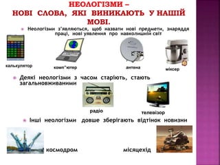  Неологізми з’являються, щоб назвати нові предмети, знаряддя 
праці, нові уявлення про навколишній світ 
калькулятор комп”ютер антена міксер 
 Деякі неологізми з часом старіють, стають 
загальновживаними 
радіо телевізор 
 Інші неологізми довше зберігають відтінок новизни 
космодром місяцехід 
 
