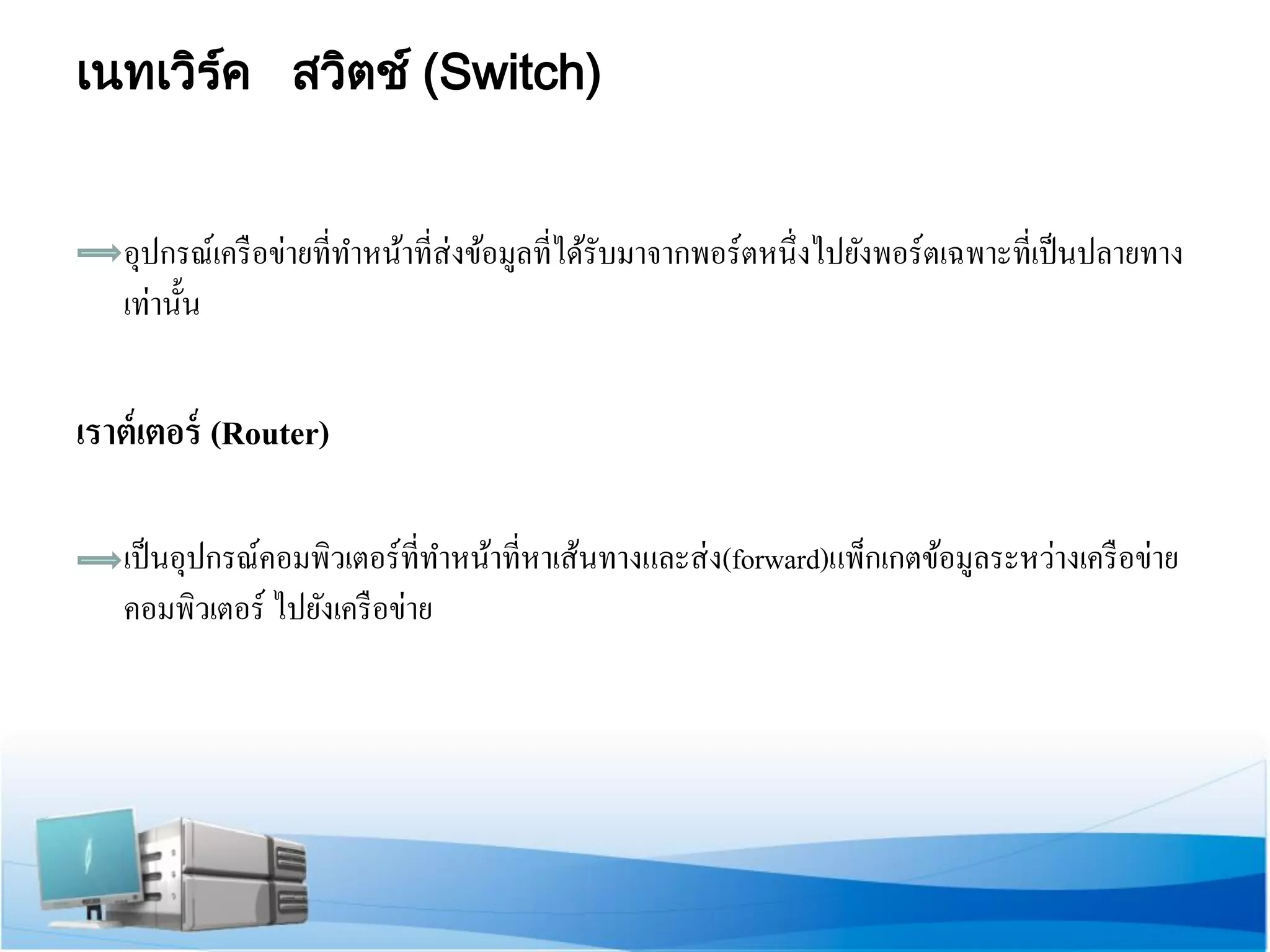 เนทเวิร์ค สวิตช์ (Switch) 
อุปกรณ์เครือข่ายที่ทาหน้าที่ส่งข้อมูลที่ได้รับมาจากพอร์ตหนึ่งไปยังพอร์ตเฉพาะที่เป็นปลายทาง เท่านั้น 
เราต์เตอร์ (Router) 
เป็นอุปกรณ์คอมพิวเตอร์ที่ทาหน้าที่หาเส้นทางและส่ง(forward)แพ็กเกตข้อมูลระหว่างเครือข่าย คอมพิวเตอร์ ไปยังเครือข่าย 
 