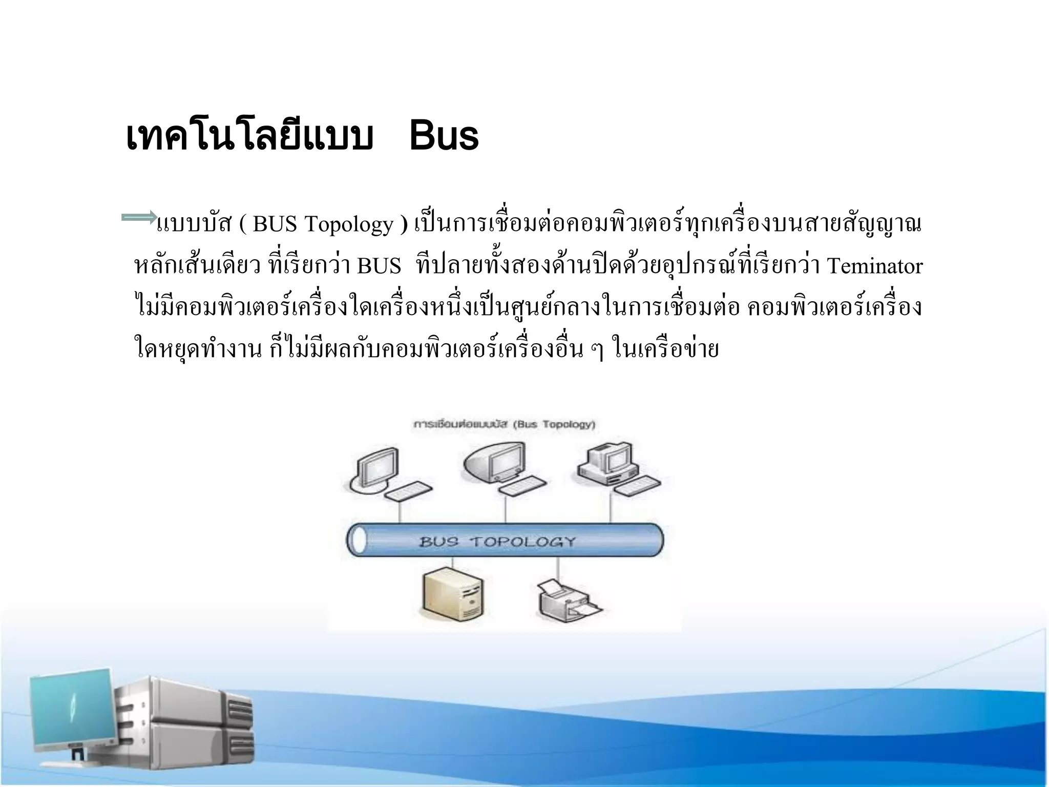 เทคโนโลยีแบบ Bus 
แบบบัส ( BUS Topology ) เป็นการเชื่อมต่อคอมพิวเตอร์ทุกเครื่องบนสายสัญญาณ หลักเส้นเดียว ที่เรียกว่า BUS ทีปลายทั้งสองด้านปิดด้วยอุปกรณ์ที่เรียกว่า Teminator ไม่มีคอมพิวเตอร์เครื่องใดเครื่องหนึ่งเป็นศูนย์กลางในการเชื่อมต่อ คอมพิวเตอร์เครื่อง ใดหยุดทางาน ก็ไม่มีผลกับคอมพิวเตอร์เครื่องอื่น ๆ ในเครือข่าย  