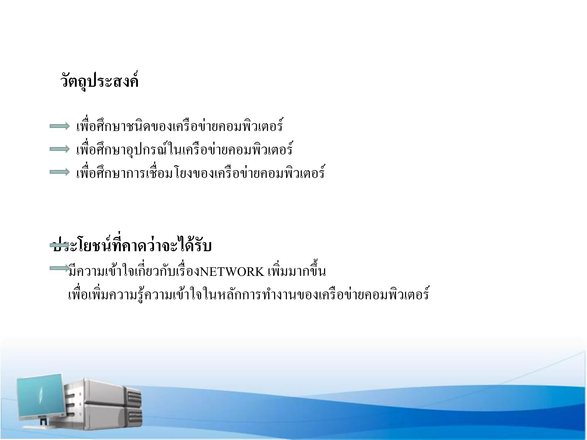 วัตถุประสงค์ 
เพื่อศึกษาชนิดของเครือข่ายคอมพิวเตอร์ 
เพื่อศึกษาอุปกรณ์ในเครือข่ายคอมพิวเตอร์ 
เพื่อศึกษาการเชื่อมโยงของเครือข่ายคอมพิวเตอร์ 
ประโยชน์ที่คาดว่าจะได้รับ 
มีความเข้าใจเกี่ยวกับเรื่องNETWORK เพิ่มมากขึ้น 
เพื่อเพิ่มความรู้ความเข้าใจในหลักการทางานของเครือข่ายคอมพิวเตอร์ 
 