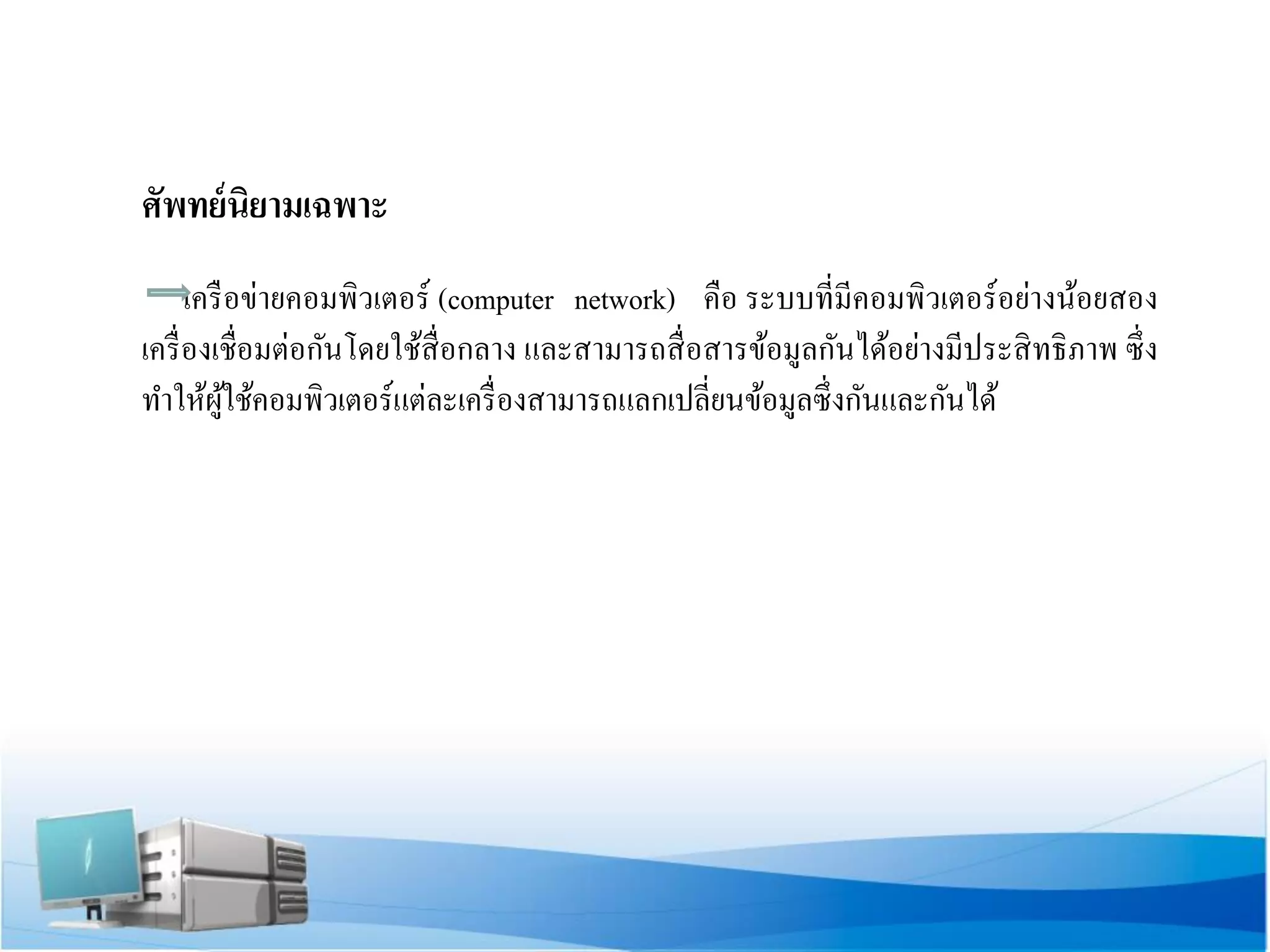 ศัพทย์นิยามเฉพาะ 
เครือข่ายคอมพิวเตอร์ (computer network) คือ ระบบที่มีคอมพิวเตอร์อย่างน้อยสอง เครื่องเชื่อมต่อกันโดยใช้สื่อกลาง และสามารถสื่อสารข้อมูลกันได้อย่างมีประสิทธิภาพ ซึ่ง ทาให้ผู้ใช้คอมพิวเตอร์แต่ละเครื่องสามารถแลกเปลี่ยนข้อมูลซึ่งกันและกันได้ 
 