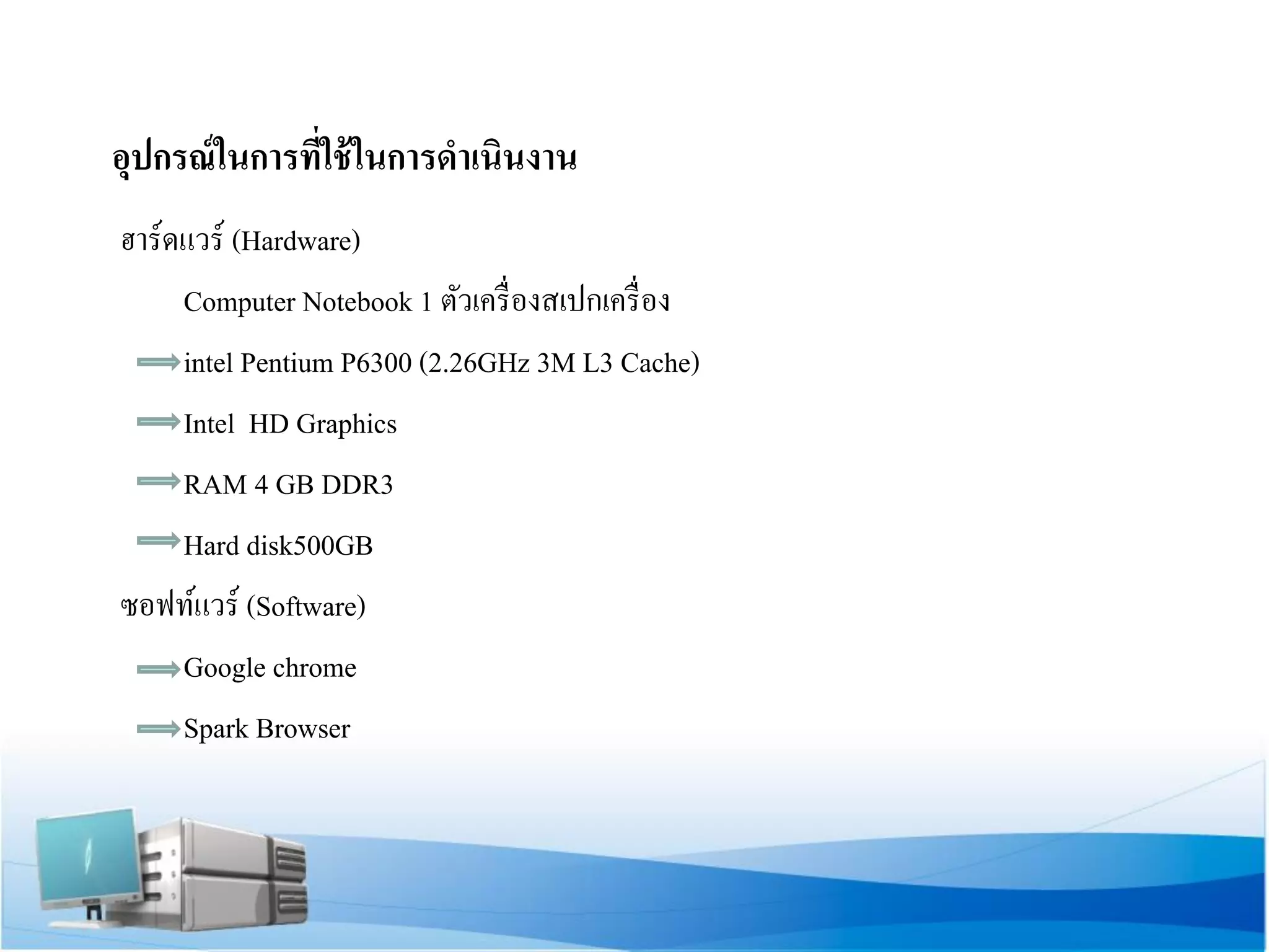 อุปกรณ์ในการที่ใช้ในการดาเนินงาน 
ฮาร์ดแวร์ (Hardware) 
Computer Notebook 1 ตัวเครื่องสเปกเครื่อง 
intel Pentium P6300 (2.26GHz 3M L3 Cache) 
Intel HD Graphics 
RAM 4 GB DDR3 
Hard disk500GB 
ซอฟท์แวร์ (Software) 
Google chrome 
Spark Browser 
 