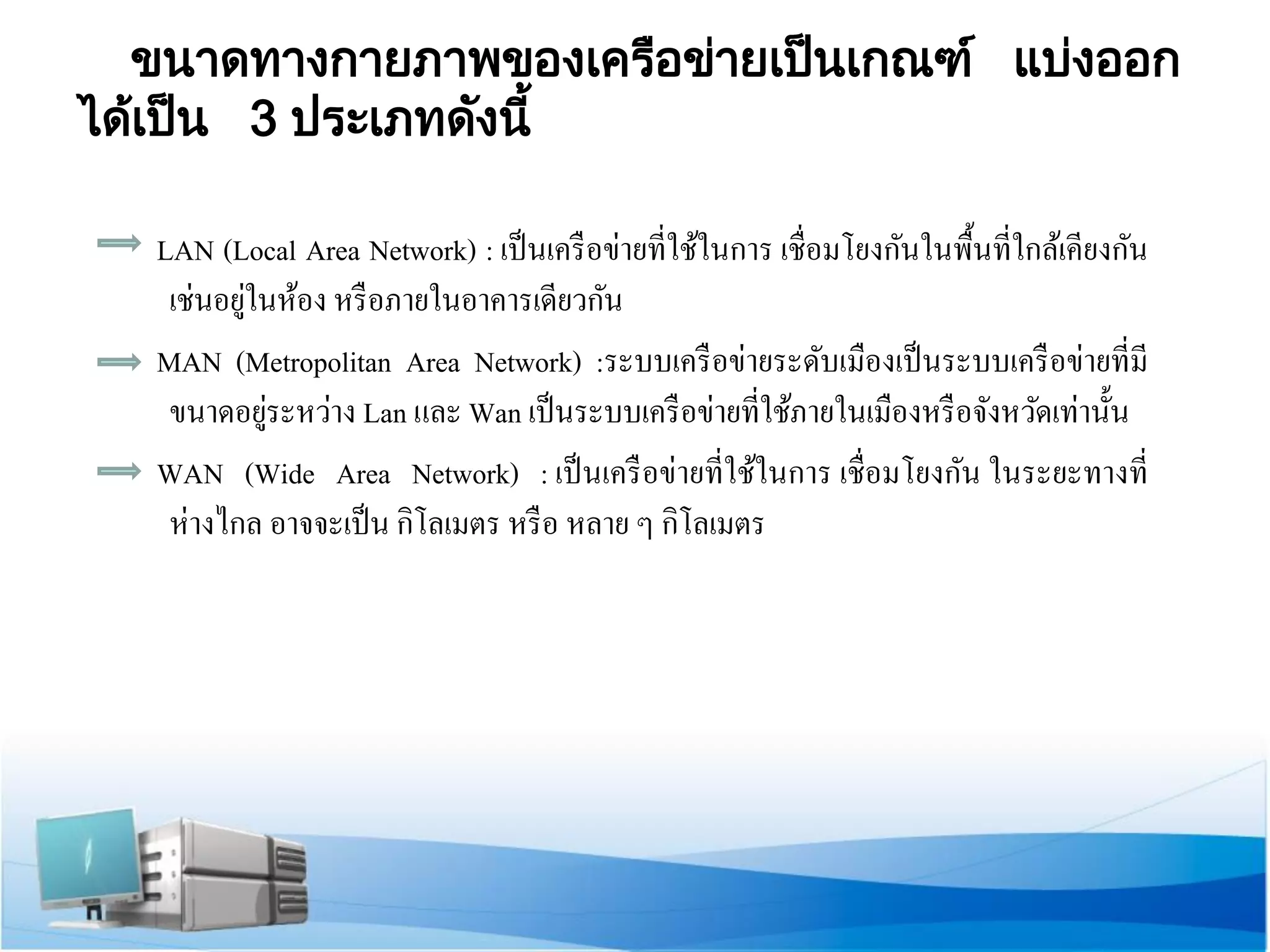 ขนาดทางกายภาพของเครือข่ายเป็นเกณฑ์ แบ่ง ออก ได้เ ป็น 3 ประเภทดังนี้ 
LAN (Local Area Network) : เป็นเครือข่ายที่ใช้ในการ เชื่อมโยงกันในพื้นที่ใกล้เคียงกัน เช่นอยู่ในห้อง หรือภายในอาคารเดียวกัน 
MAN (Metropolitan Area Network) :ระบบเครือข่ายระดับเมืองเป็นระบบเครือข่ายที่มี ขนาดอยู่ระหว่าง Lan และ Wan เป็นระบบเครือข่ายที่ใช้ภายในเมืองหรือจังหวัดเท่านั้น 
WAN (Wide Area Network) : เป็นเครือข่ายที่ใช้ในการ เชื่อมโยงกัน ในระยะทางที่ ห่างไกล อาจจะเป็น กิโลเมตร หรือ หลาย ๆ กิโลเมตร  
