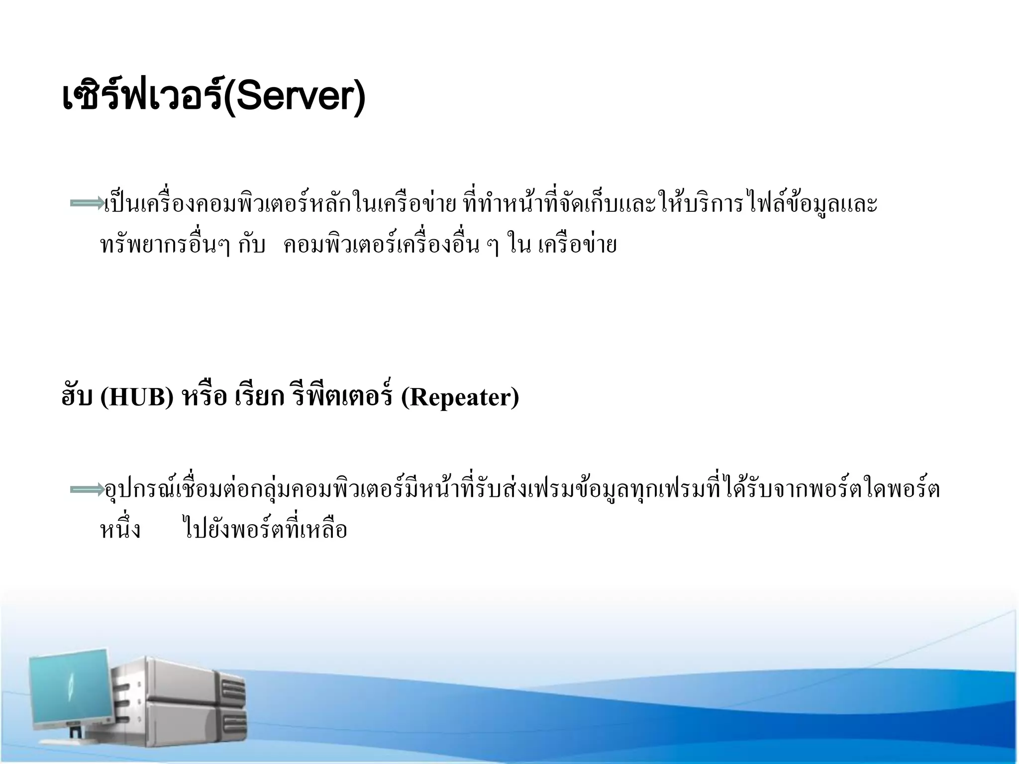 เซิร์ฟ เวอร์( Server) 
เป็นเครื่องคอมพิวเตอร์หลักในเครือข่าย ที่ทาหน้าที่จัดเก็บและให้บริการไฟล์ข้อมูลและ ทรัพยากรอื่นๆ กับ คอมพิวเตอร์เครื่องอื่น ๆ ใน เครือข่าย 
ฮับ (HUB) หรือ เรียก รีพีตเตอร์ (Repeater) 
อุปกรณ์เชื่อมต่อกลุ่มคอมพิวเตอร์มีหน้าที่รับส่งเฟรมข้อมูลทุกเฟรมที่ได้รับจากพอร์ตใดพอร์ต หนึ่ง ไปยังพอร์ตที่เหลือ  