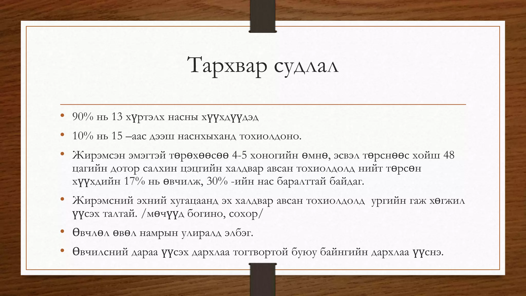Тархвар судлал 
• 90% нь 13 хүртэлх насны хүүхдүүдэд 
• 10% нь 15 –аас дээш наснхыханд тохиолдоно. 
• Жирэмсэн эмэгтэй төрөхөөсөө 4-5 хоногийн өмнө, эсвэл төрснөөс хойш 48 
цагийн дотор салхин цэцгийн халдвар авсан тохиолдолд нийт төрсөн 
хүүхдийн 17% нь өвчилж, 30% -ийн нас баралттай байдаг. 
• Жирэмсний эхний хугацаанд эх халдвар авсан тохиолдолд ургийн гаж хөгжил 
үүсэх талтай. /мөчүүд богино, сохор/ 
• Өвчлөл өвөл намрын улиралд элбэг. 
• Өвчилсний дараа үүсэх дархлаа тогтвортой буюу байнгийн дархлаа үүснэ. 
 