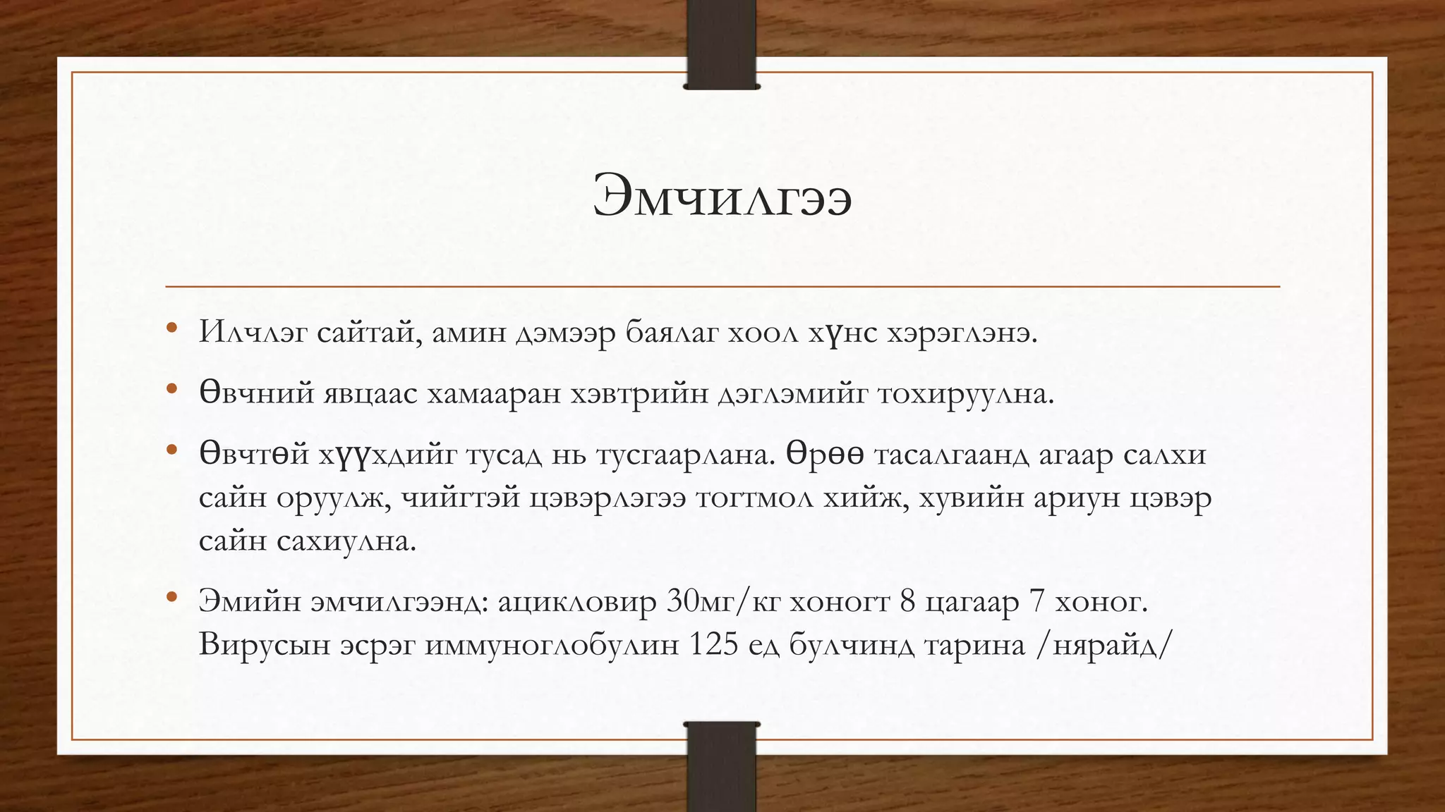Эмчилгээ 
• Илчлэг сайтай, амин дэмээр баялаг хоол хүнс хэрэглэнэ. 
• Өвчний явцаас хамааран хэвтрийн дэглэмийг тохируулна. 
• Өвчтөй хүүхдийг тусад нь тусгаарлана. Өрөө тасалгаанд агаар салхи 
сайн оруулж, чийгтэй цэвэрлэгээ тогтмол хийж, хувийн ариун цэвэр 
сайн сахиулна. 
• Эмийн эмчилгээнд: ацикловир 30мг/кг хоногт 8 цагаар 7 хоног. 
Вирусын эсрэг иммуноглобулин 125 ед булчинд тарина /нярайд/ 
 