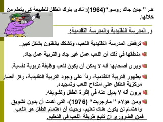 هـ. ” جان جاك روسو“( 1964 ): نادى بترك الطفل للطبيعة كي يتعلم من 
خللها. 
و. المدرسة التقليدية والمدرسة التقدمية: 
ترفض المدرسة التقليدية اللعب، وتشكك بالفنون بشكل كبير. 
منطقها في ذلك أن اللعب عمل غير جاد والتربية عمل جاد. 
ويرى أصحابها أنه ل يمكن أن يكون للعب وظيفة تربوية نفسية. 
بظهور التربية التقدمية، رداُ  على وجود التربية التقليدية، ركز أنصار 
مركزية الطفل على امتداح اللعب وتمجيده. 
يرون أنه ل بديل عنه في إثارة الطفل وتشويقه. 
ومن هؤلء  ” مارجريت“ ( 1976 )، التي أكدت أن بدون تشويق 
واهتمام لن يكون هناك تعليم، وحيث أن اهتمام الطفل هو اللعب 
فمن الضروري أن تتبع طريقة اللعب في التعليم. 
 
