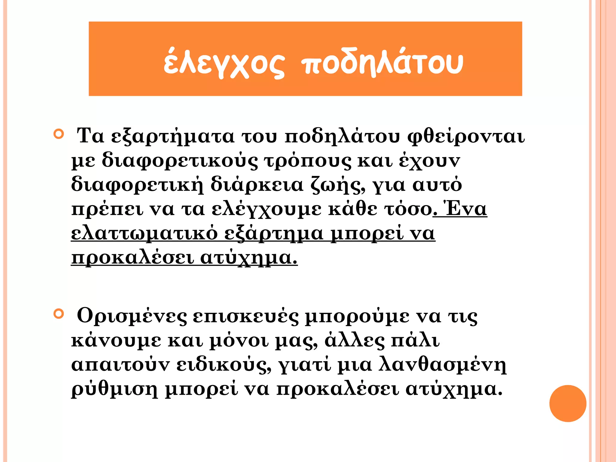 έλεγχος ποδηλάτου 
 Τα εξαρτήματα του ποδηλάτου φθείρονται 
με διαφορετικούς τρόπους και έχουν 
διαφορετική διάρκεια ζωής, για αυτό 
πρέπει να τα ελέγχουμε κάθε τόσο. Ένα 
ελαττωματικό εξάρτημα μπορεί να 
προκαλέσει ατύχημα. 
 Ορισμένες επισκευές μπορούμε να τις 
κάνουμε και μόνοι μας, άλλες πάλι 
απαιτούν ειδικούς, γιατί μια λανθασμένη 
ρύθμιση μπορεί να προκαλέσει ατύχημα. 
 