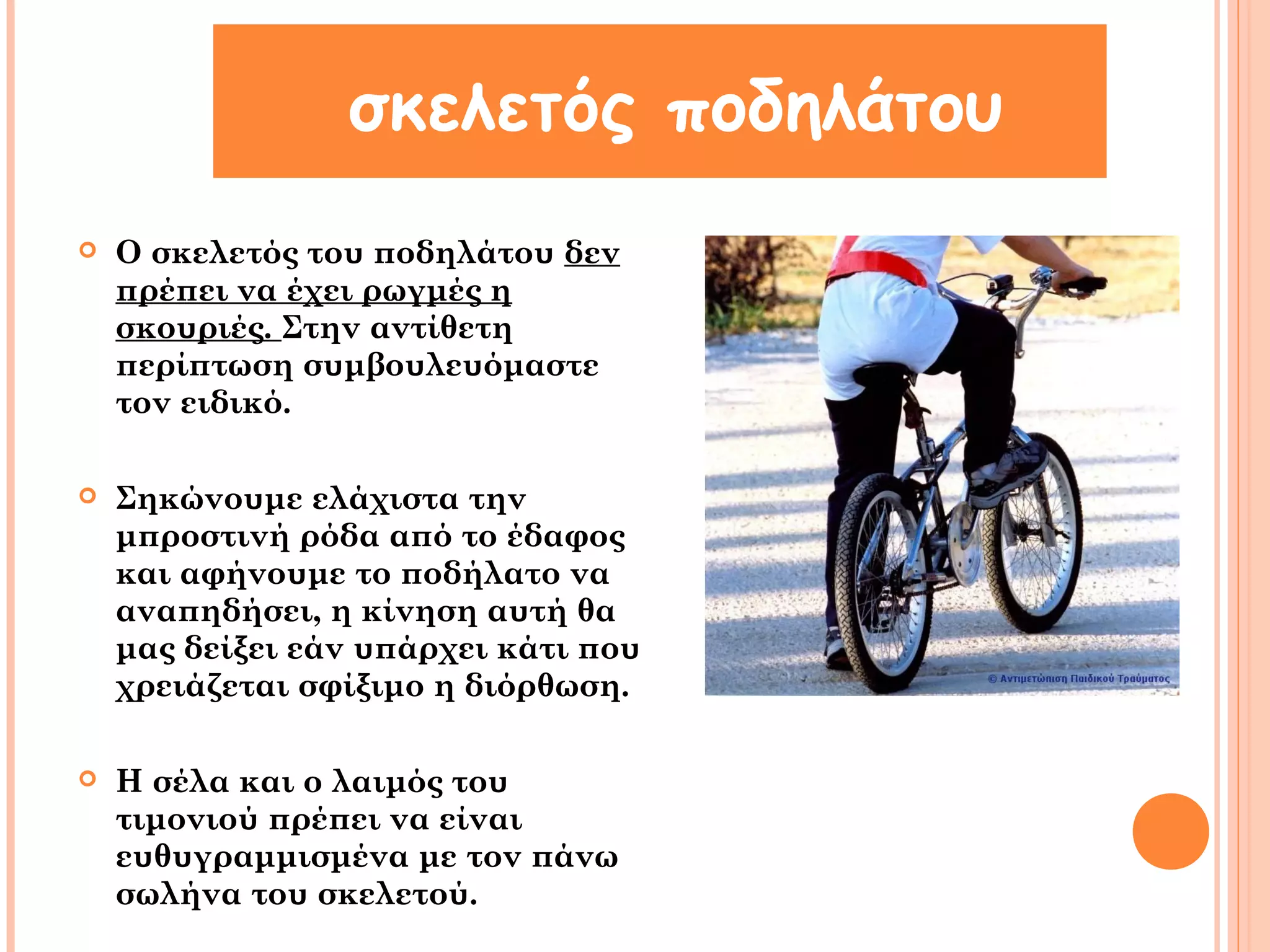 σκελετός ποδηλάτου 
 Ο σκελετός του ποδηλάτου δεν 
πρέπει να έχει ρωγμές η 
σκουριές. Στην αντίθετη 
περίπτωση συμβουλευόμαστε 
τον ειδικό. 
 Σηκώνουμε ελάχιστα την 
μπροστινή ρόδα από το έδαφος 
και αφήνουμε το ποδήλατο να 
αναπηδήσει, η κίνηση αυτή θα 
μας δείξει εάν υπάρχει κάτι που 
χρειάζεται σφίξιμο η διόρθωση. 
 Η σέλα και ο λαιμός του 
τιμονιού πρέπει να είναι 
ευθυγραμμισμένα με τον πάνω 
σωλήνα του σκελετού. 
 