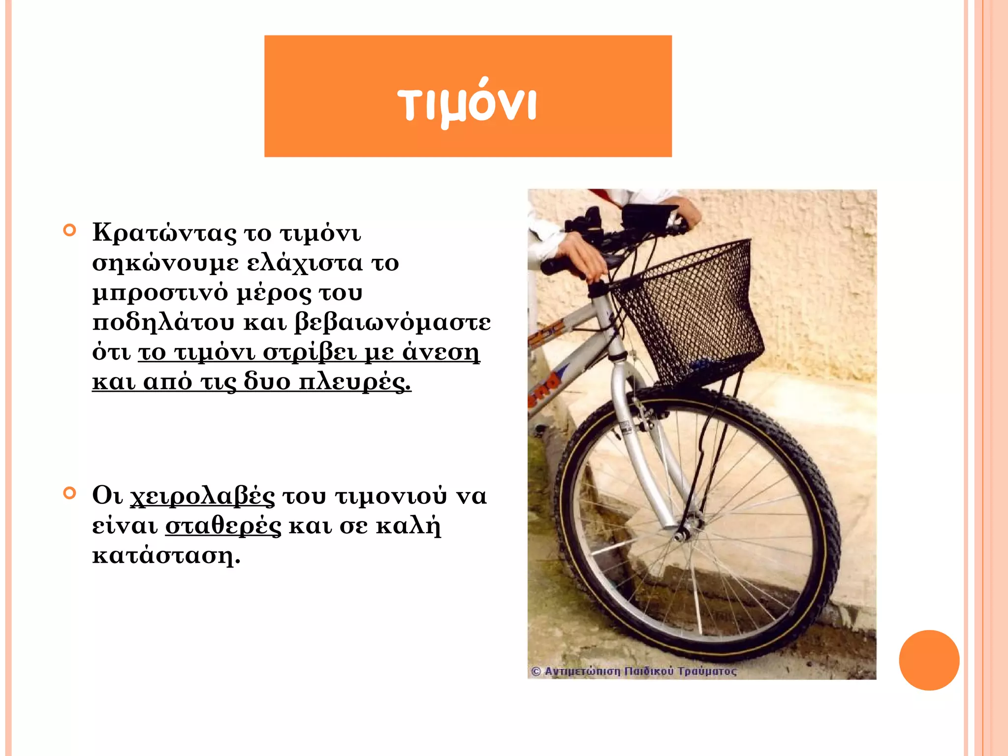 τιμόνι 
 Κρατώντας το τιμόνι 
σηκώνουμε ελάχιστα το 
μπροστινό μέρος του 
ποδηλάτου και βεβαιωνόμαστε 
ότι το τιμόνι στρίβει με άνεση 
και από τις δυο πλευρές. 
 Οι χειρολαβές του τιμονιού να 
είναι σταθερές και σε καλή 
κατάσταση. 
 