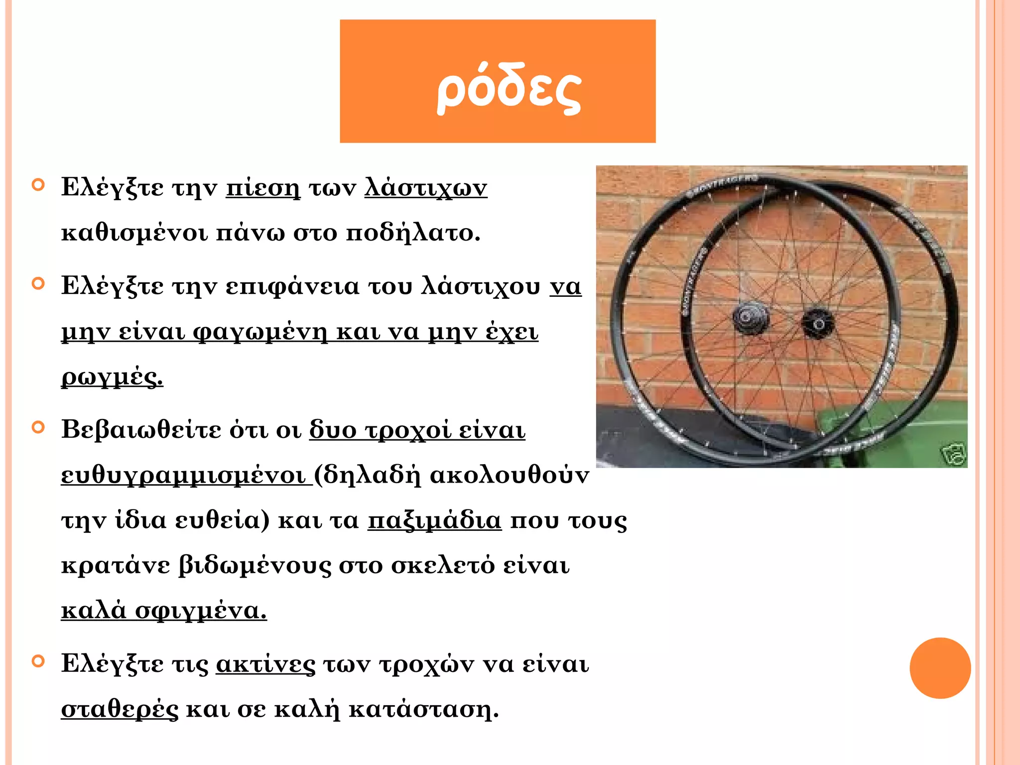 ρόδες 
 Ελέγξτε την πίεση των λάστιχων 
καθισμένοι πάνω στο ποδήλατο. 
 Ελέγξτε την επιφάνεια του λάστιχου να 
μην είναι φαγωμένη και να μην έχει 
ρωγμές. 
 Βεβαιωθείτε ότι οι δυο τροχοί είναι 
ευθυγραμμισμένοι (δηλαδή ακολουθούν 
την ίδια ευθεία) και τα παξιμάδια που τους 
κρατάνε βιδωμένους στο σκελετό είναι 
καλά σφιγμένα. 
 Ελέγξτε τις ακτίνες των τροχών να είναι 
σταθερές και σε καλή κατάσταση. 
 